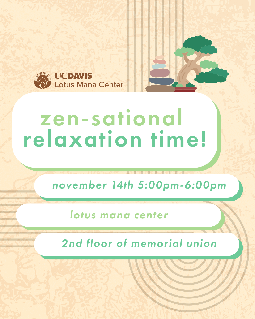 the background is light beige with subtle texture and minimalist line designs. One the top left is the UC Davis Lotus Mana Center logo, and on the right, there is an illustration of a bonsai tree and stacked stones. The text reads "Zen-sational relaxation time! November 14th 5:00pm-6:00pm Lotus Mana Center 2nd floor of Memorial Union. The design uses soft green and brown tones for a calm, soothing feel. 